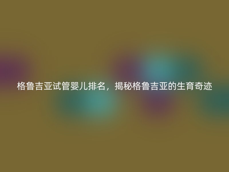 格鲁吉亚试管婴儿排名，揭秘格鲁吉亚的生育奇迹