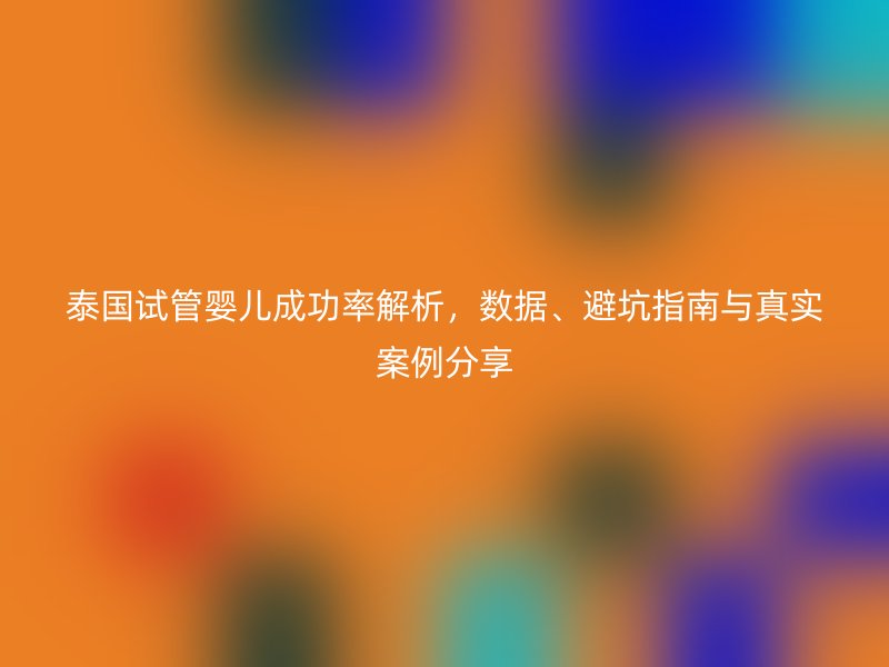 泰国试管婴儿成功率解析，数据、避坑指南与真实案例分享