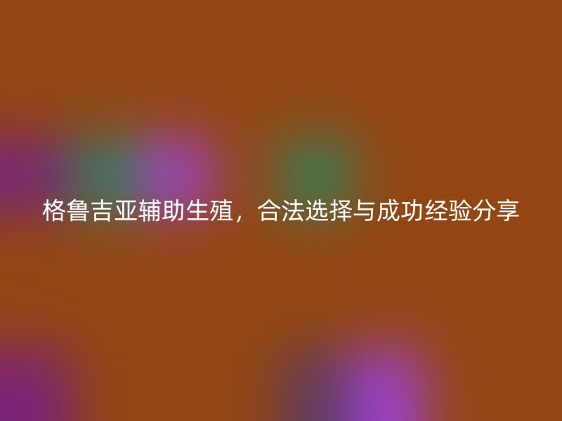 格鲁吉亚辅助生殖，合法选择与成功经验分享