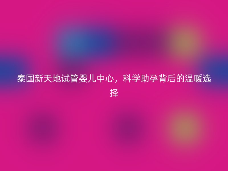 泰国新天地试管婴儿中心，科学助孕背后的温暖选择