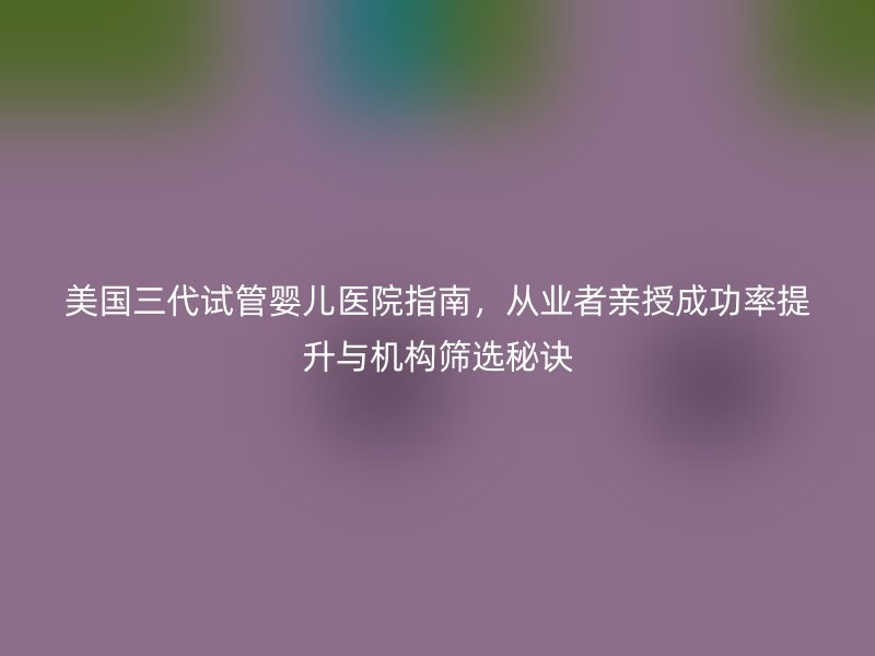 美国三代试管婴儿医院指南，从业者亲授成功率提升与机构筛选秘诀