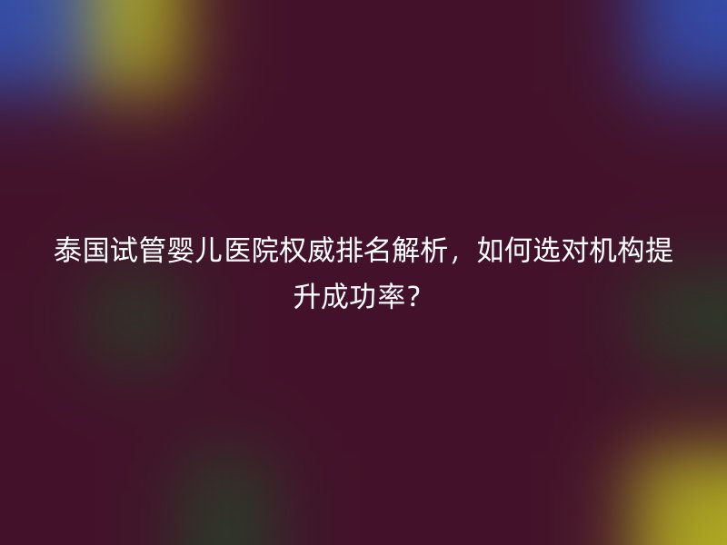 泰国试管婴儿医院权威排名解析，如何选对机构提升成功率？