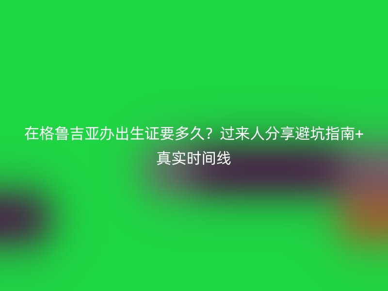 在格鲁吉亚办出生证要多久？过来人分享避坑指南+真实时间线
