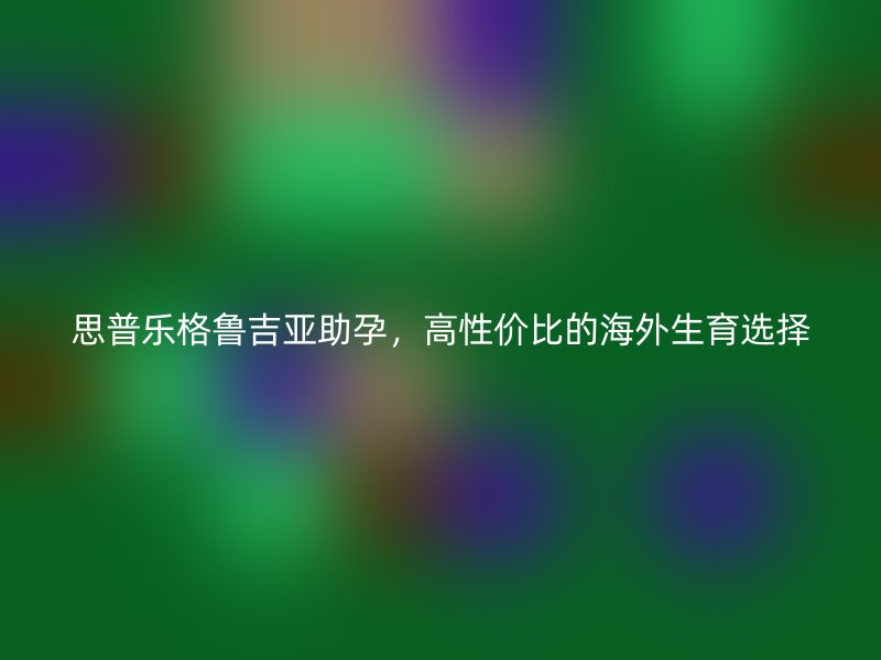 思普乐格鲁吉亚助孕，高性价比的海外生育选择