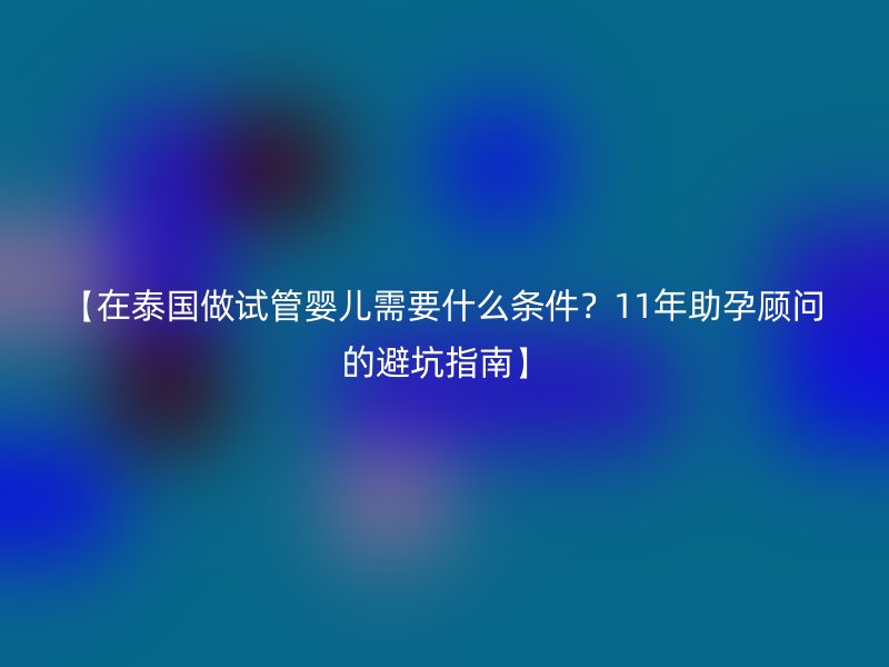 【在泰国做试管婴儿需要什么条件？11年助孕顾问的避坑指南】