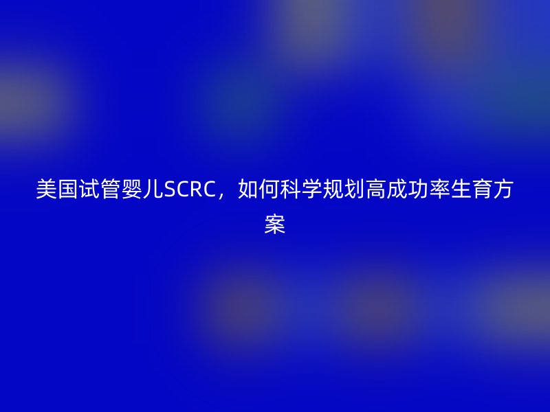 美国试管婴儿SCRC，如何科学规划高成功率生育方案