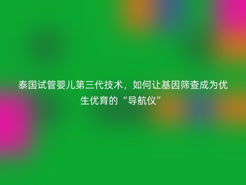 泰国试管婴儿第三代技术，如何让基因筛查成为优生优育的“导航仪”