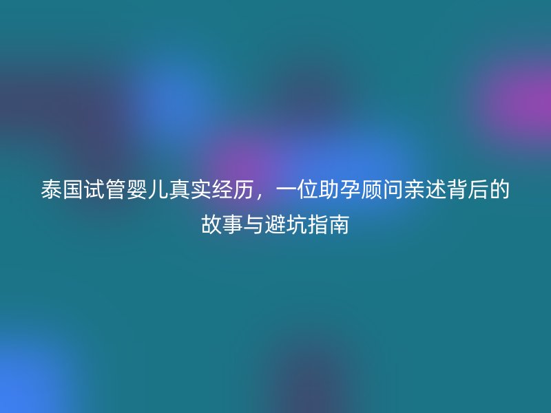 泰国试管婴儿真实经历，一位助孕顾问亲述背后的故事与避坑指南