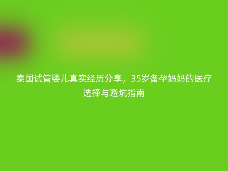 泰国试管婴儿真实经历分享，35岁备孕妈妈的医疗选择与避坑指南