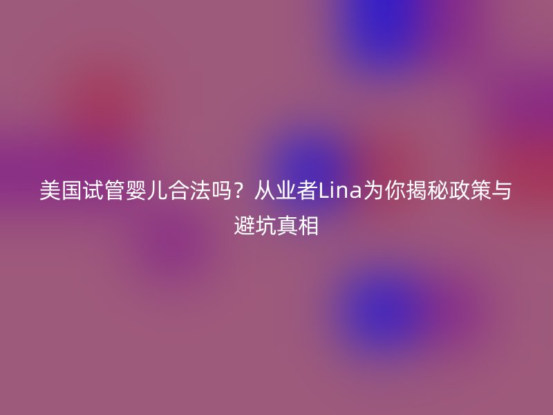 美国试管婴儿合法吗？从业者Lina为你揭秘政策与避坑真相