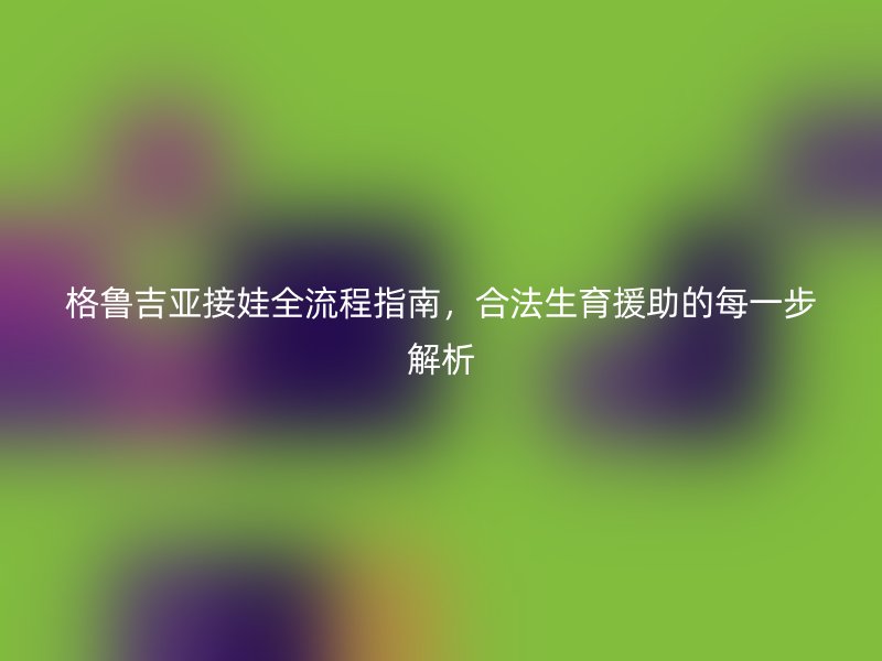 格鲁吉亚接娃全流程指南，合法生育援助的每一步解析