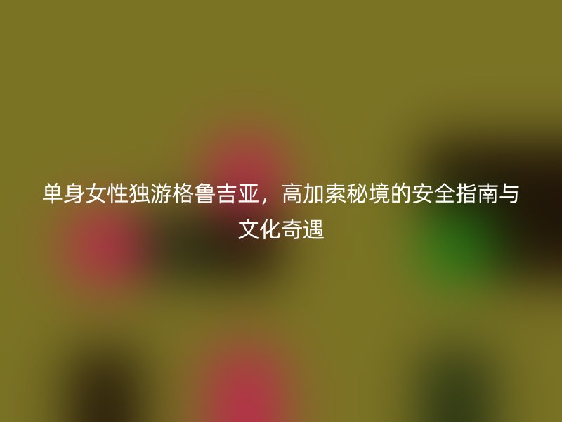 单身女性独游格鲁吉亚，高加索秘境的安全指南与文化奇遇