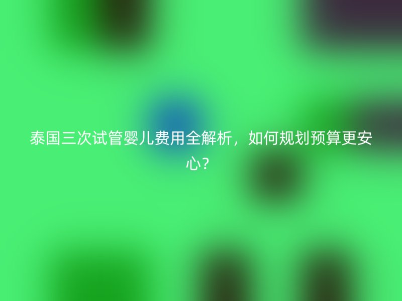 泰国三次试管婴儿费用全解析，如何规划预算更安心？