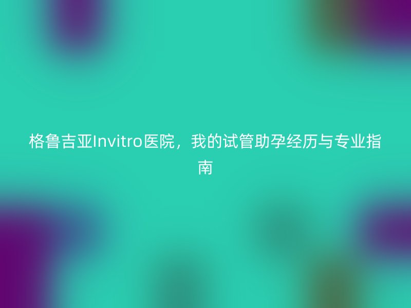 格鲁吉亚Invitro医院，我的试管助孕经历与专业指南