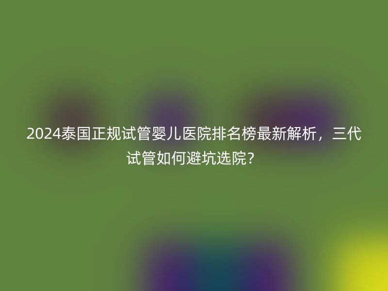 2024泰国正规试管婴儿医院排名榜最新解析，三代试管如何避坑选院？