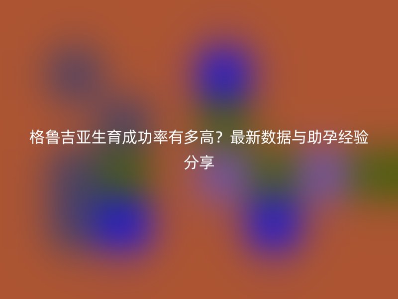 格鲁吉亚生育成功率有多高？最新数据与助孕经验分享