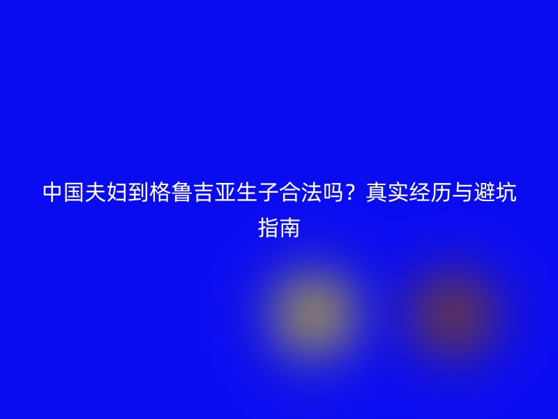 中国夫妇到格鲁吉亚生子合法吗？真实经历与避坑指南