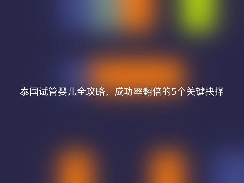 泰国试管婴儿全攻略，成功率翻倍的5个关键抉择