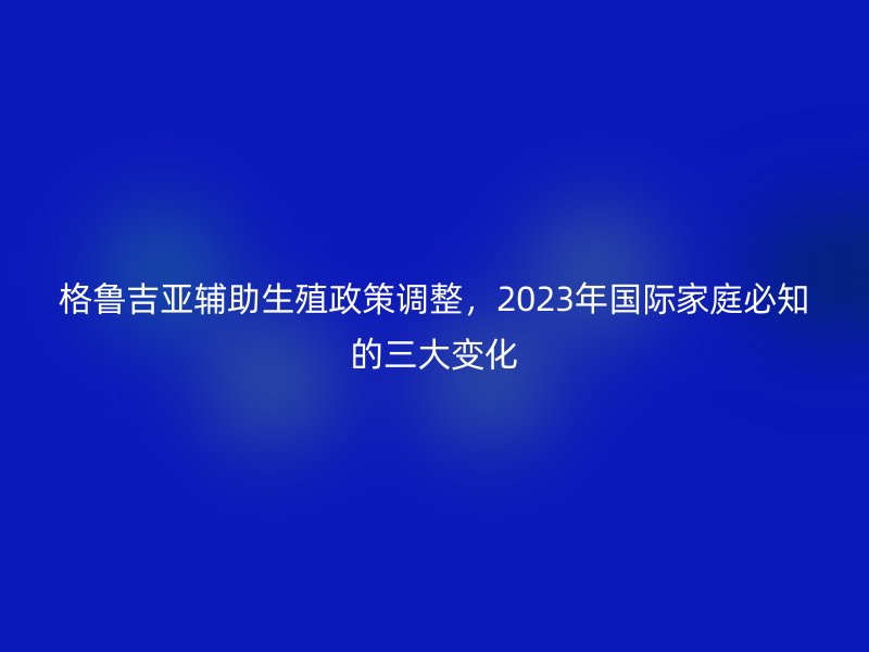 格鲁吉亚辅助生殖政策调整，2023年国际家庭必知的三大变化