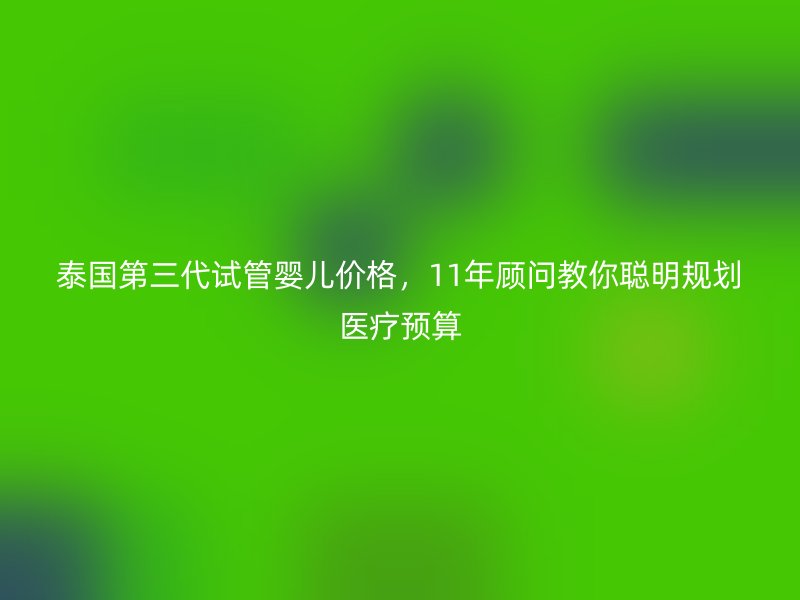 泰国第三代试管婴儿价格，11年顾问教你聪明规划医疗预算