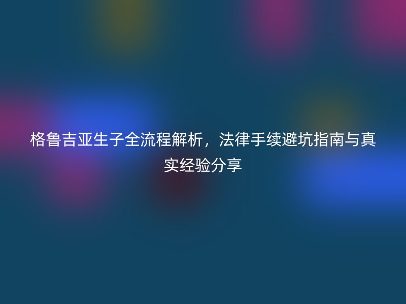 格鲁吉亚生子全流程解析，法律手续避坑指南与真实经验分享