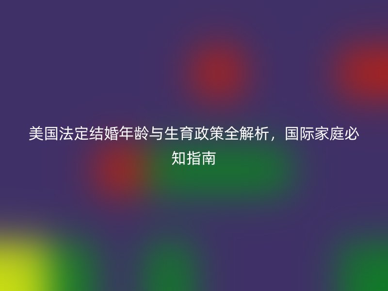 美国法定结婚年龄与生育政策全解析，国际家庭必知指南