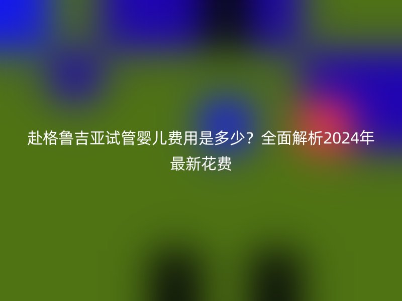赴格鲁吉亚试管婴儿费用是多少？全面解析2024年最新花费