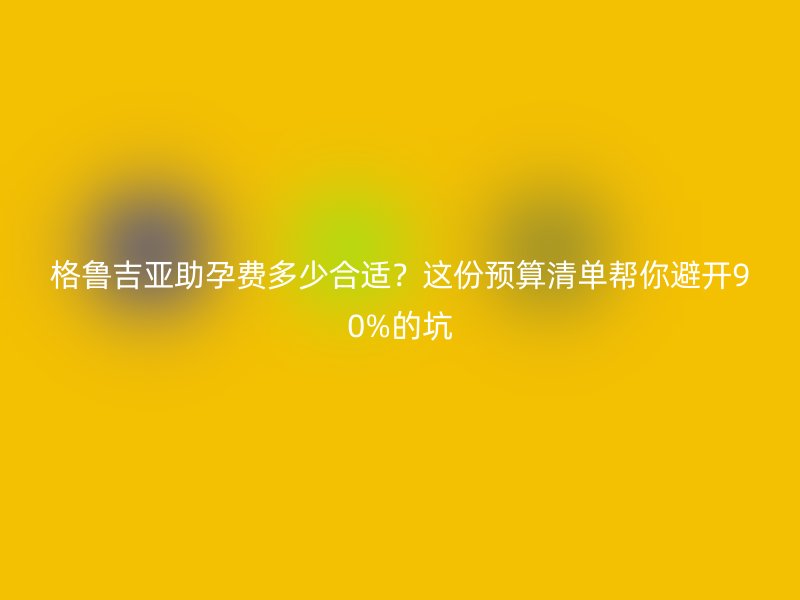 格鲁吉亚助孕费多少合适？这份预算清单帮你避开90%的坑