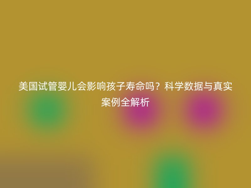 美国试管婴儿会影响孩子寿命吗？科学数据与真实案例全解析