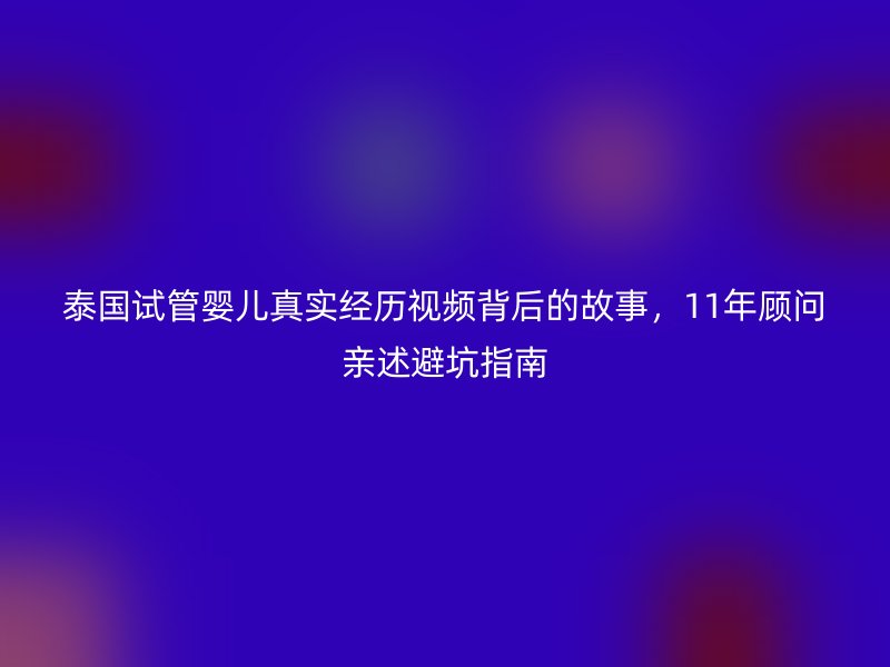 泰国试管婴儿真实经历视频背后的故事，11年顾问亲述避坑指南