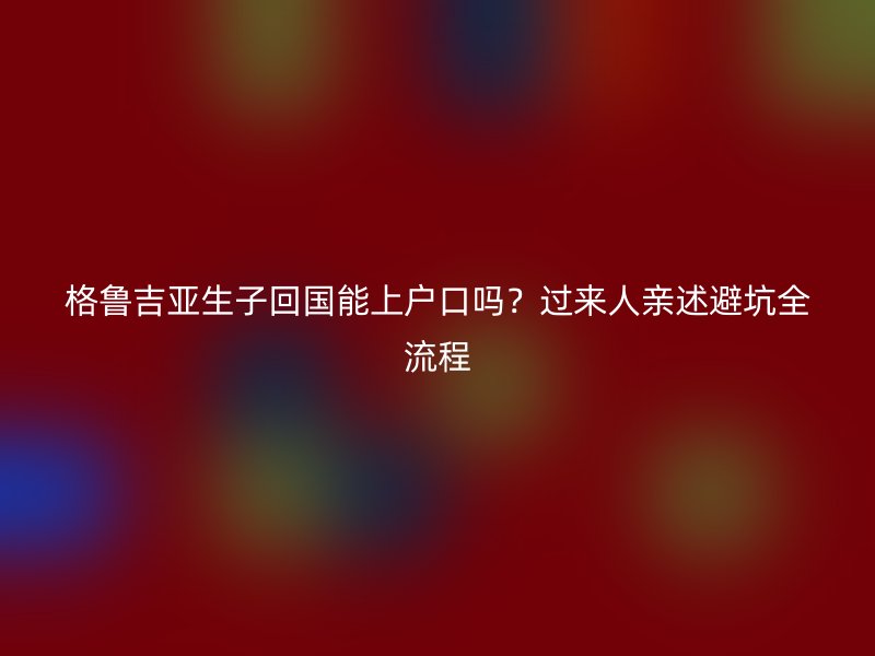 格鲁吉亚生子回国能上户口吗？过来人亲述避坑全流程