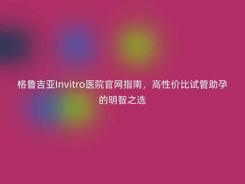 格鲁吉亚Invitro医院官网指南，高性价比试管助孕的明智之选