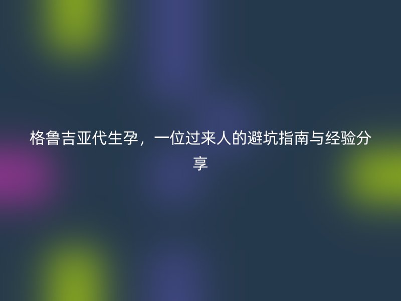 格鲁吉亚代生孕，一位过来人的避坑指南与经验分享