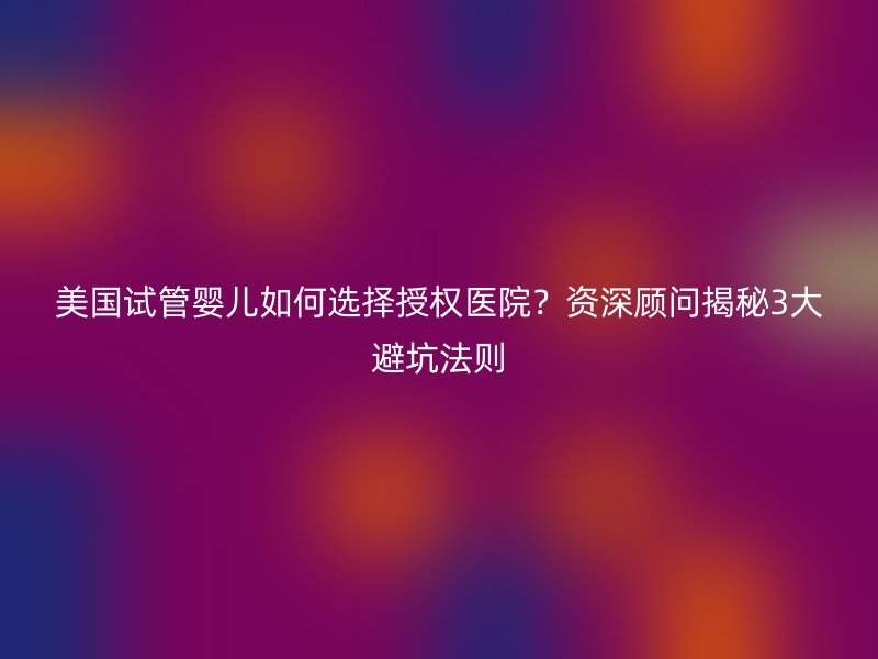 美国试管婴儿如何选择授权医院？资深顾问揭秘3大避坑法则