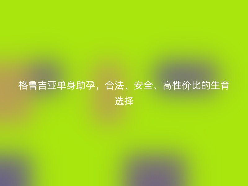 格鲁吉亚单身助孕，合法、安全、高性价比的生育选择