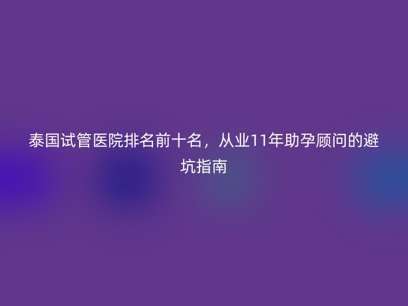 泰国试管医院排名前十名，从业11年助孕顾问的避坑指南