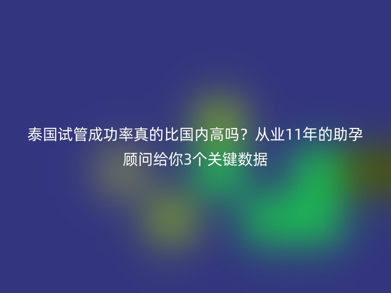 泰国试管成功率真的比国内高吗？从业11年的助孕顾问给你3个关键数据