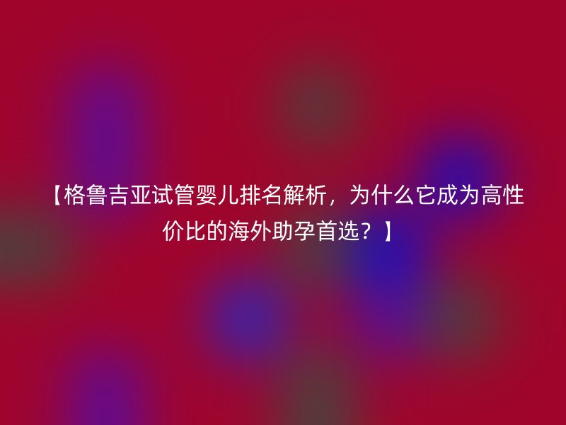 【格鲁吉亚试管婴儿排名解析，为什么它成为高性价比的海外助孕首选？】