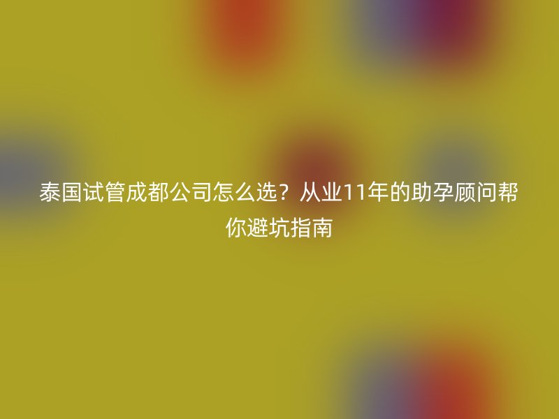 泰国试管成都公司怎么选？从业11年的助孕顾问帮你避坑指南