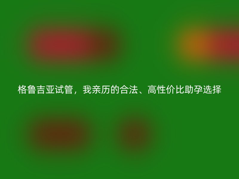 格鲁吉亚试管，我亲历的合法、高性价比助孕选择