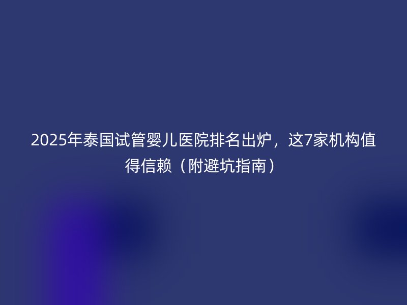 2025年泰国试管婴儿医院排名出炉，这7家机构值得信赖（附避坑指南）