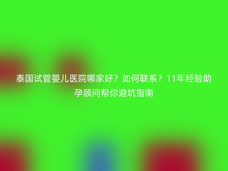 泰国试管婴儿医院哪家好？如何联系？11年经验助孕顾问帮你避坑指南