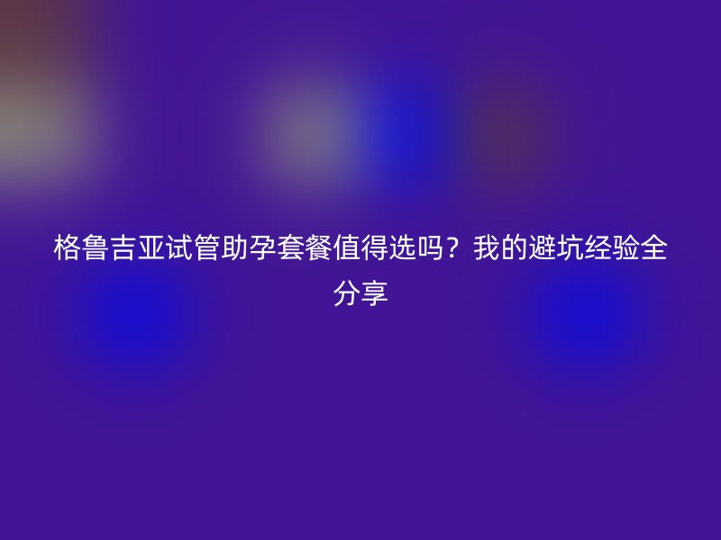 格鲁吉亚试管助孕套餐值得选吗？我的避坑经验全分享