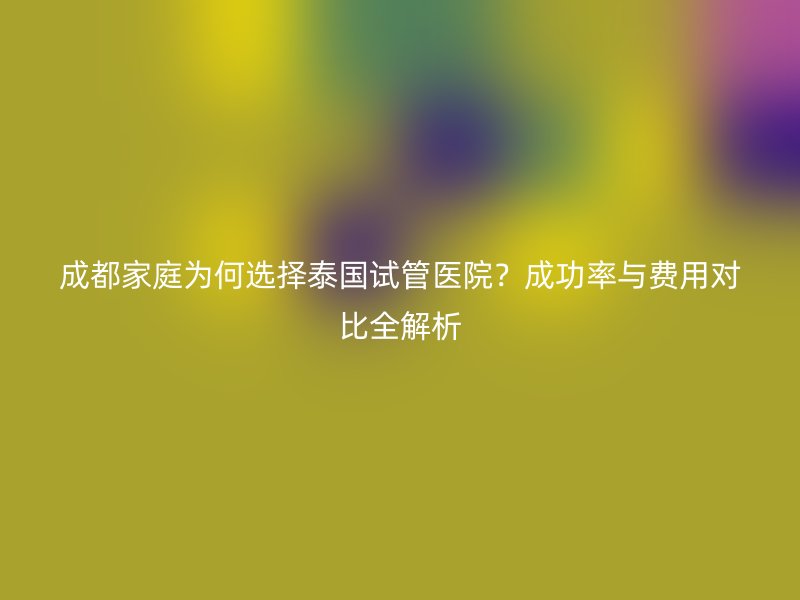 成都家庭为何选择泰国试管医院？成功率与费用对比全解析