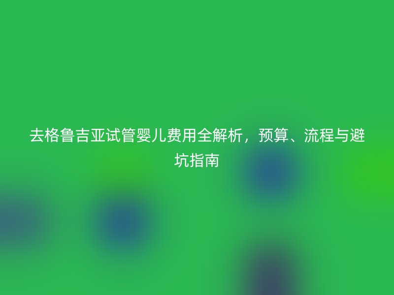 去格鲁吉亚试管婴儿费用全解析，预算、流程与避坑指南