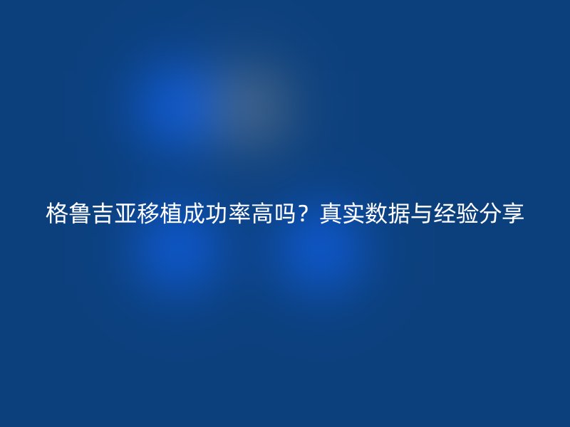 格鲁吉亚移植成功率高吗？真实数据与经验分享