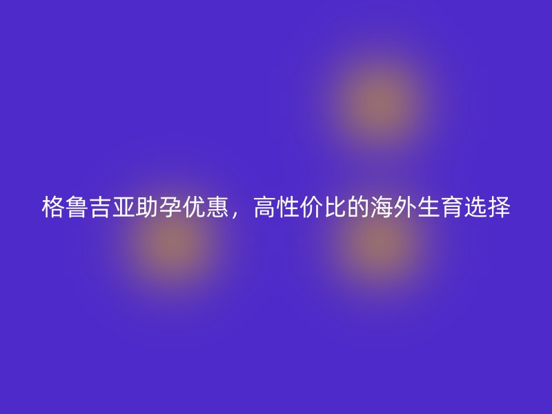 格鲁吉亚助孕优惠，高性价比的海外生育选择
