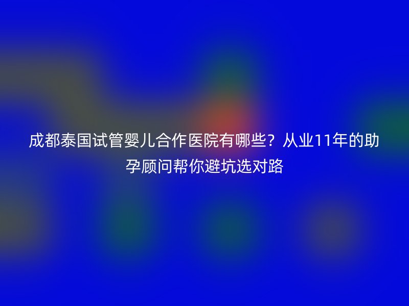 成都泰国试管婴儿合作医院有哪些？从业11年的助孕顾问帮你避坑选对路