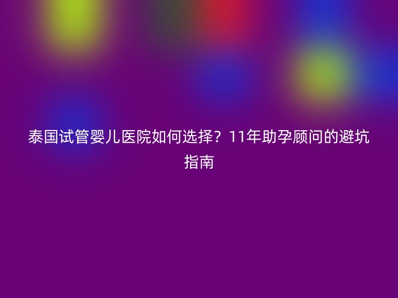 泰国试管婴儿医院如何选择？11年助孕顾问的避坑指南