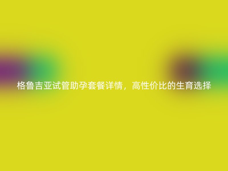 格鲁吉亚试管助孕套餐详情，高性价比的生育选择